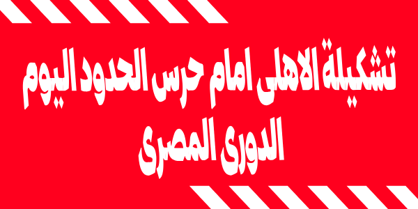 تشكيلة الاهلى امام حرس الحدود اليوم فى الدورى المصرى الممتاز وعودة الاساسيين للقائمة