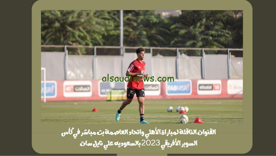 القنوات الناقلة لمباراة الأهلي واتحاد العاصمة بث مباشر في كأس السوبر الأفريقي 2023 بالسعوديه علي نايل سات
