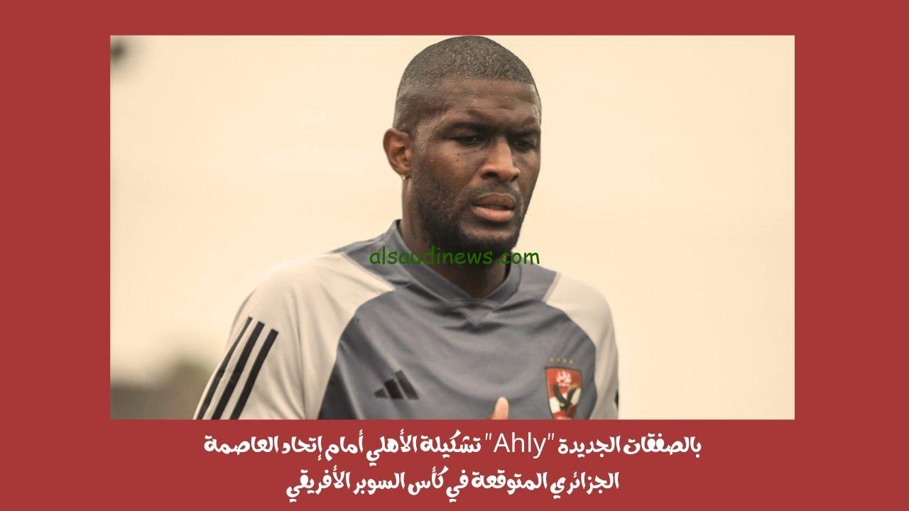 بالصفقات الجديدة “Ahly” تشكيلة الأهلي أمام إتحاد العاصمة الجزائري المتوقعة في كأس السوبر الأفريقي