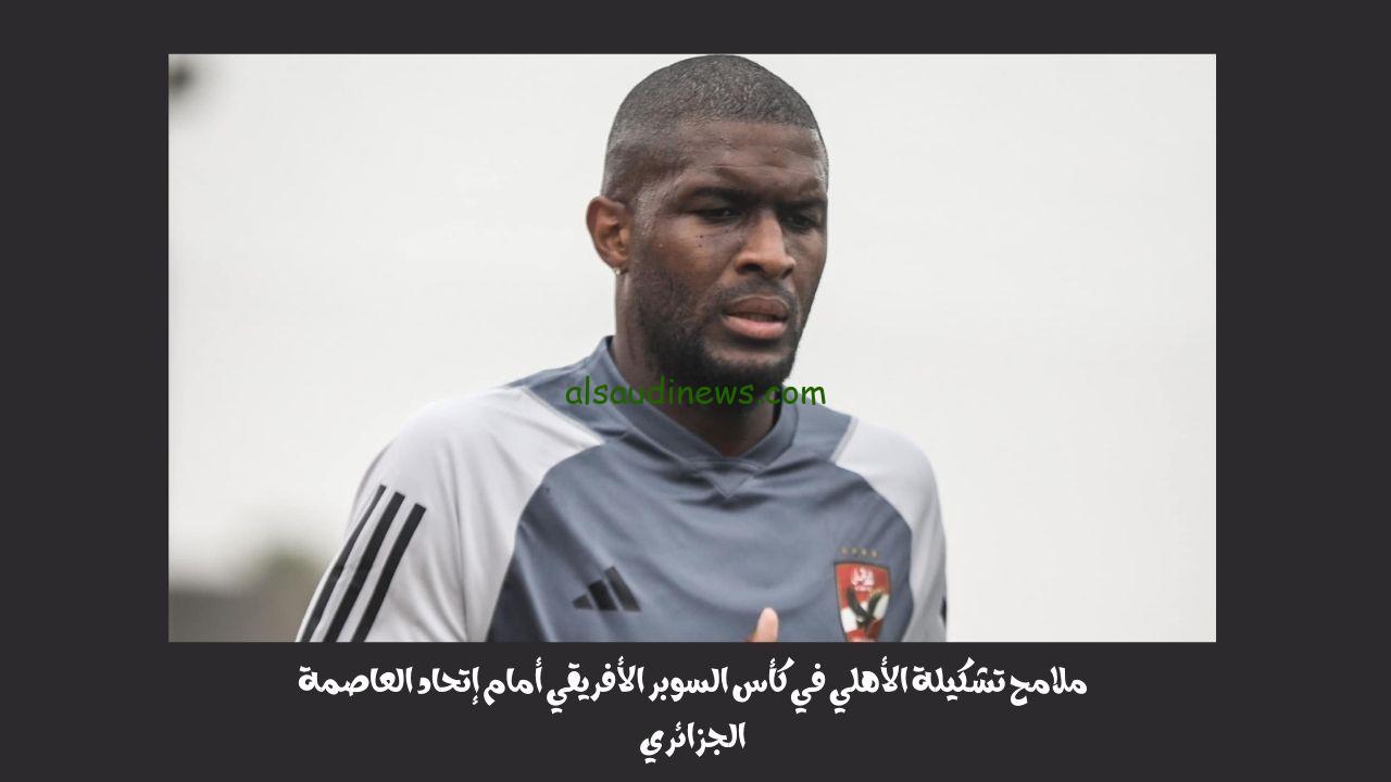 ملامح تشكيلة الأهلي اليوم في كأس السوبر الأفريقي أمام إتحاد العاصمة الجزائري
