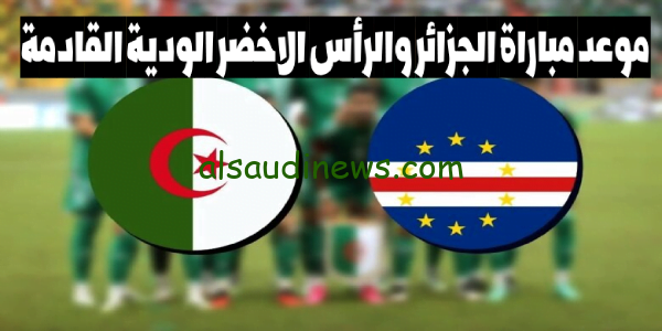 اعرف التوقيت.. موعد مباراة الجزائر والرأس الاخضر الودية القادمة والقنوات الناقلة للمباراة Algeria vs Cape Verde