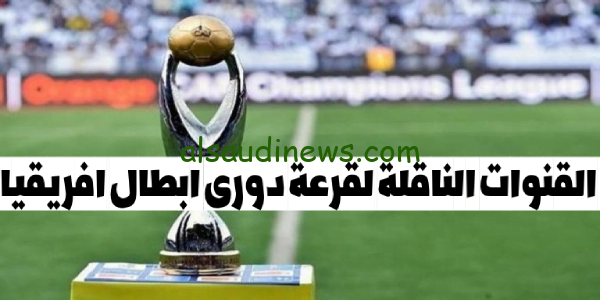 ما هى القنوات المفتوحة الناقلة لقرعة دوري ابطال افريقيا 2024 والفرق المتأهلة للمجموعات والتصنيف وموعد القرعة