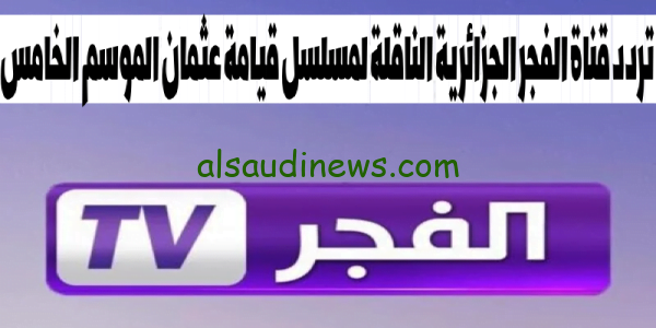 تنزيل.. تردد قناة الفجر الجزائرية El Fajr تحديث شهر اكتوبر 2023 لمتابعة قيامة عثمان الموسم الخامس بجودة HD