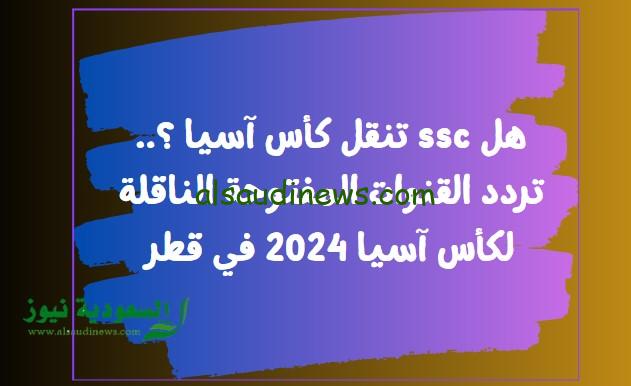 هل ssc تنقل كأس آسيا ؟.. تردد القنوات المفتوحة الناقلة لكأس آسيا 2024 في قطر