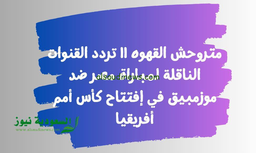 متروحش القهوه || تردد القنوات الناقلة لمباراة مصر ضد موزمبيق في إفتتاح كأس أمم أفريقيا