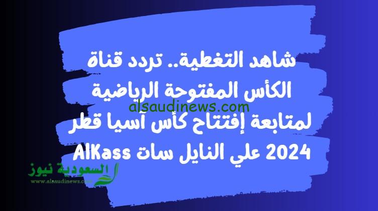 شاهد التغطية.. تردد قناة الكأس المفتوحة الرياضية لمتابعة إفتتاح كأس آسيا قطر 2024 علي النايل سات AlKass