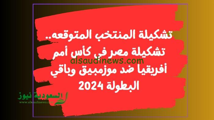 تشكيلة المنتخب المتوقعه.. تشكيلة مصر في كأس أمم أفريقيا ضد موزمبيق وباقي البطولة 2024
