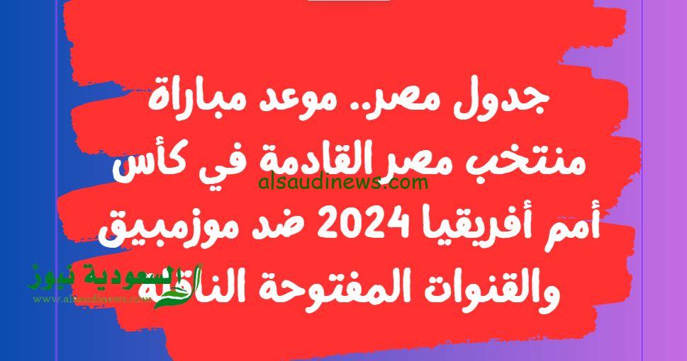 جدول مصر.. موعد مباراة منتخب مصر القادمة في كأس أمم أفريقيا 2024 ضد موزمبيق والقنوات المفتوحة الناقلة