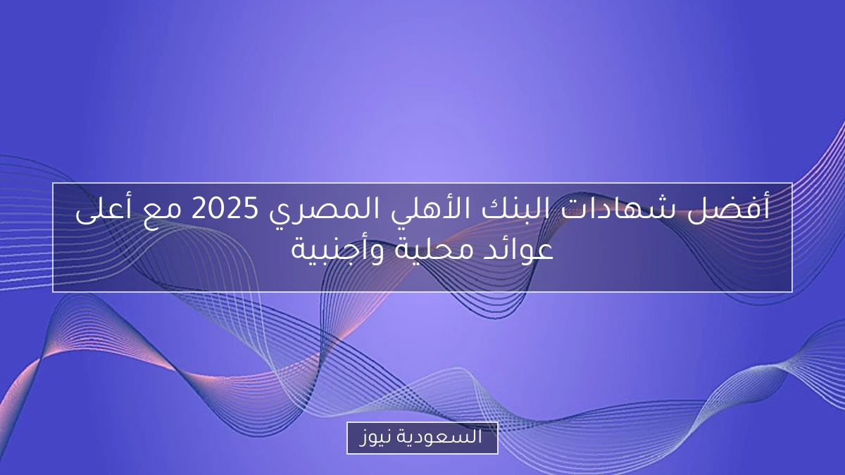 أفضل شهادات البنك الأهلي المصري 2025 مع أعلى عوائد محلية وأجنبية