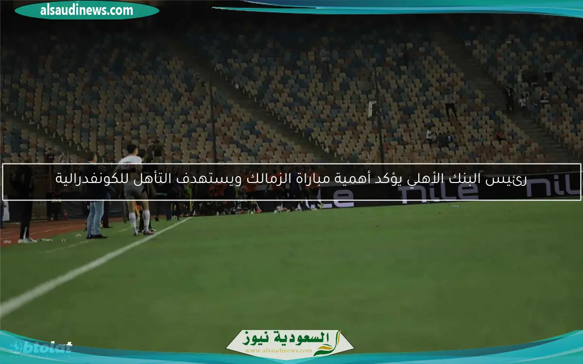 رئيس البنك الأهلي يؤكد أهمية مباراة الزمالك ويستهدف التأهل للكونفدرالية