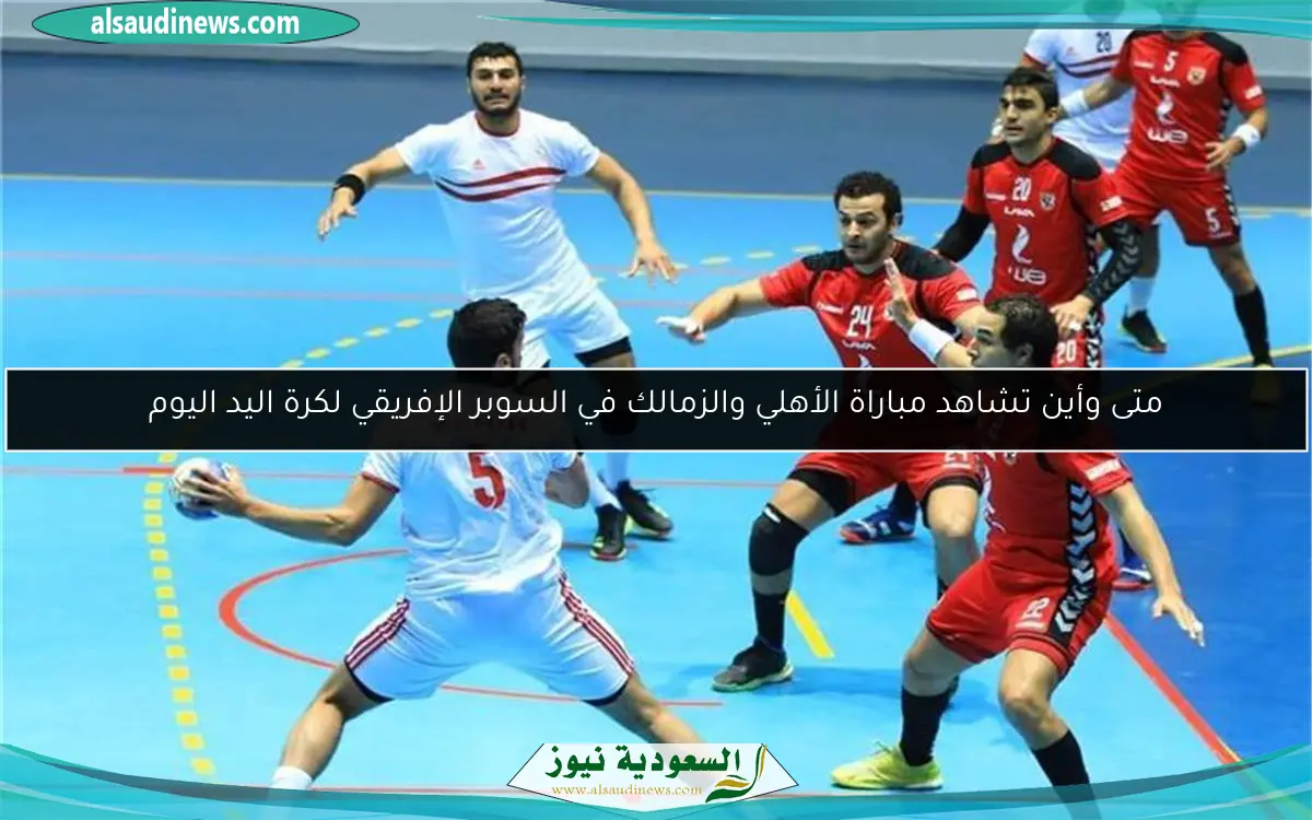 متى وأين تشاهد مباراة الأهلي والزمالك في السوبر الإفريقي لكرة اليد اليوم