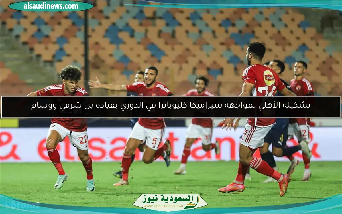 تشكيلة الأهلي لمواجهة سيراميكا كليوباترا في الدوري بقيادة بن شرقي ووسام