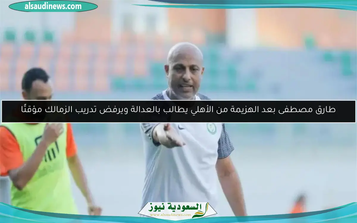 طارق مصطفى بعد الهزيمة من الأهلي يطالب بالعدالة ويرفض تدريب الزمالك مؤقتًا