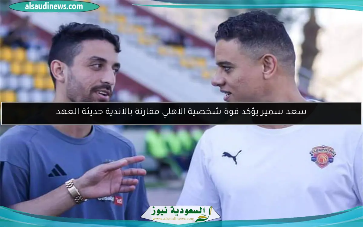 سعد سمير يؤكد قوة شخصية الأهلي مقارنة بالأندية حديثة العهد