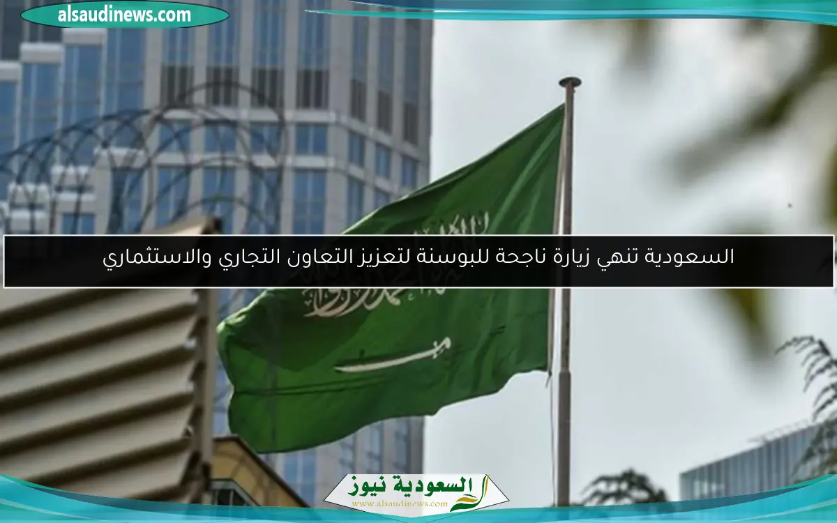 السعودية تنهي زيارة ناجحة للبوسنة لتعزيز التعاون التجاري والاستثماري