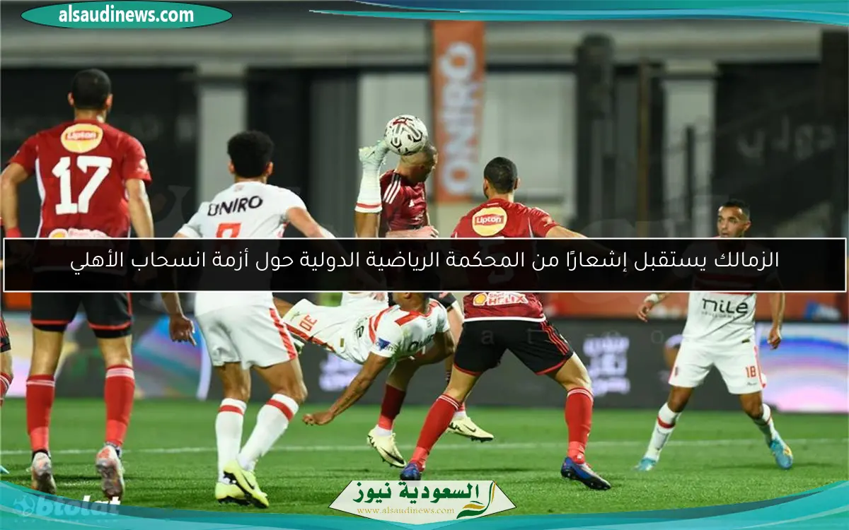 الزمالك يستقبل إشعارًا من المحكمة الرياضية الدولية حول أزمة انسحاب الأهلي
