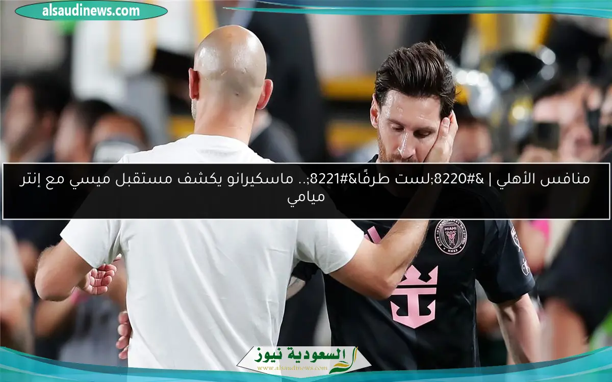 منافس الأهلي | “لست طرفًا”.. ماسكيرانو يكشف مستقبل ميسي مع إنتر ميامي