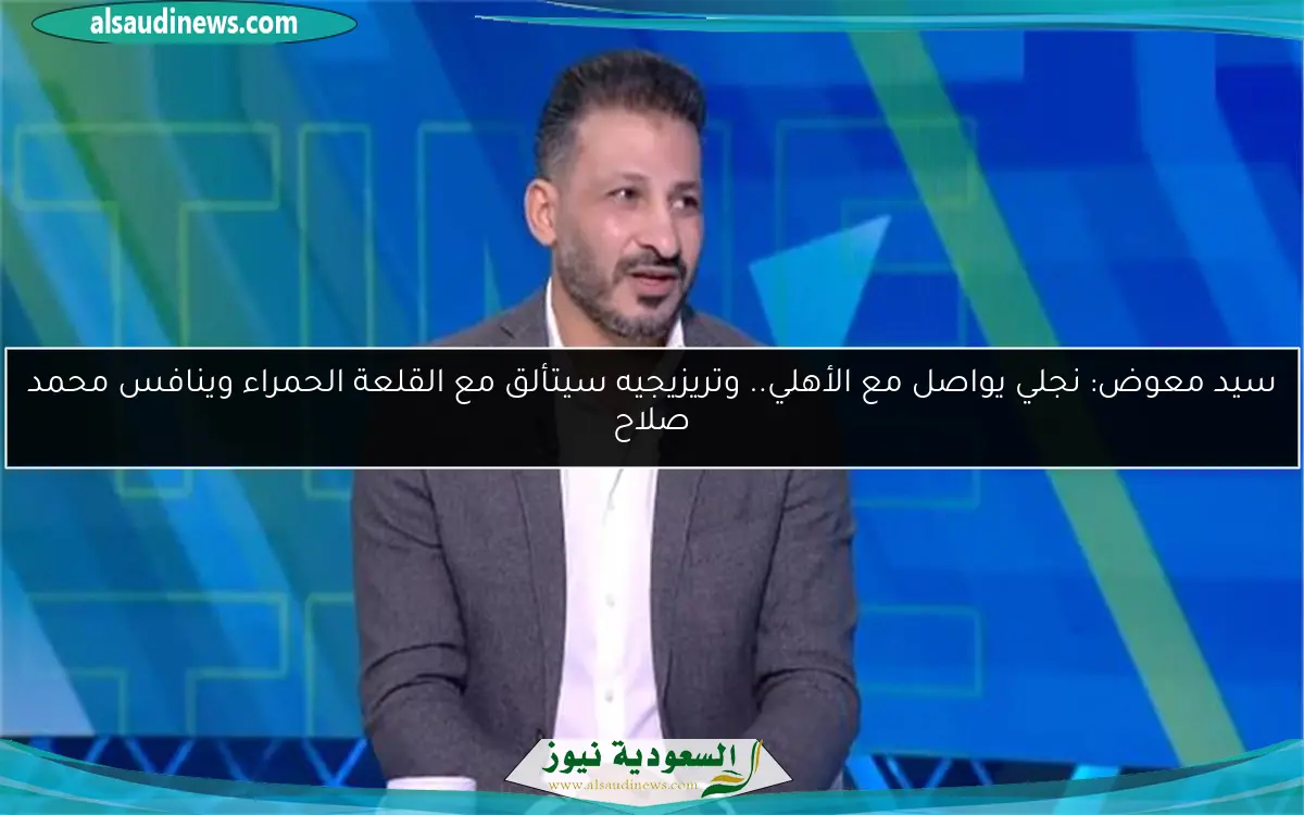 سيد معوض: نجلي يواصل مع الأهلي.. وتريزيجيه سيتألق مع القلعة الحمراء وينافس محمد صلاح