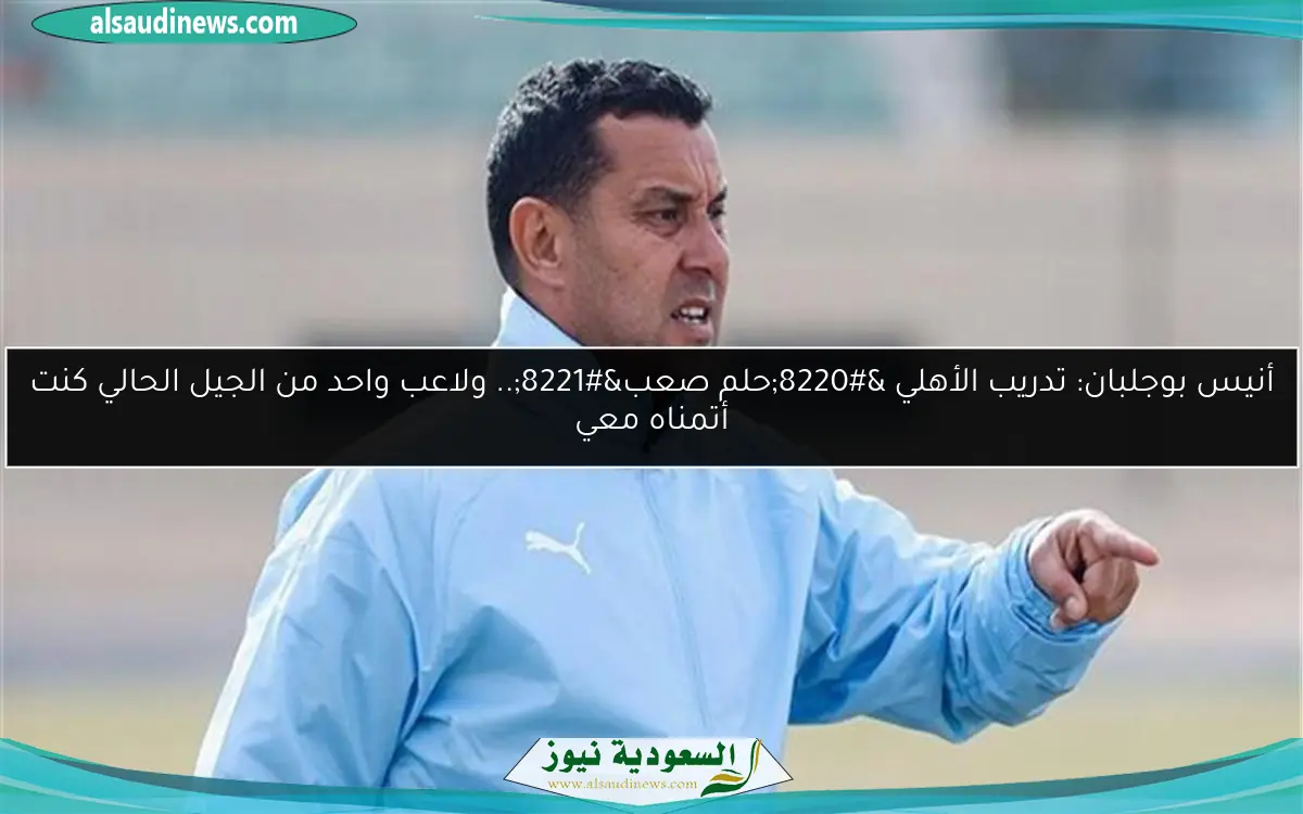 أنيس بوجلبان: تدريب الأهلي “حلم صعب”.. ولاعب واحد من الجيل الحالي كنت أتمناه معي