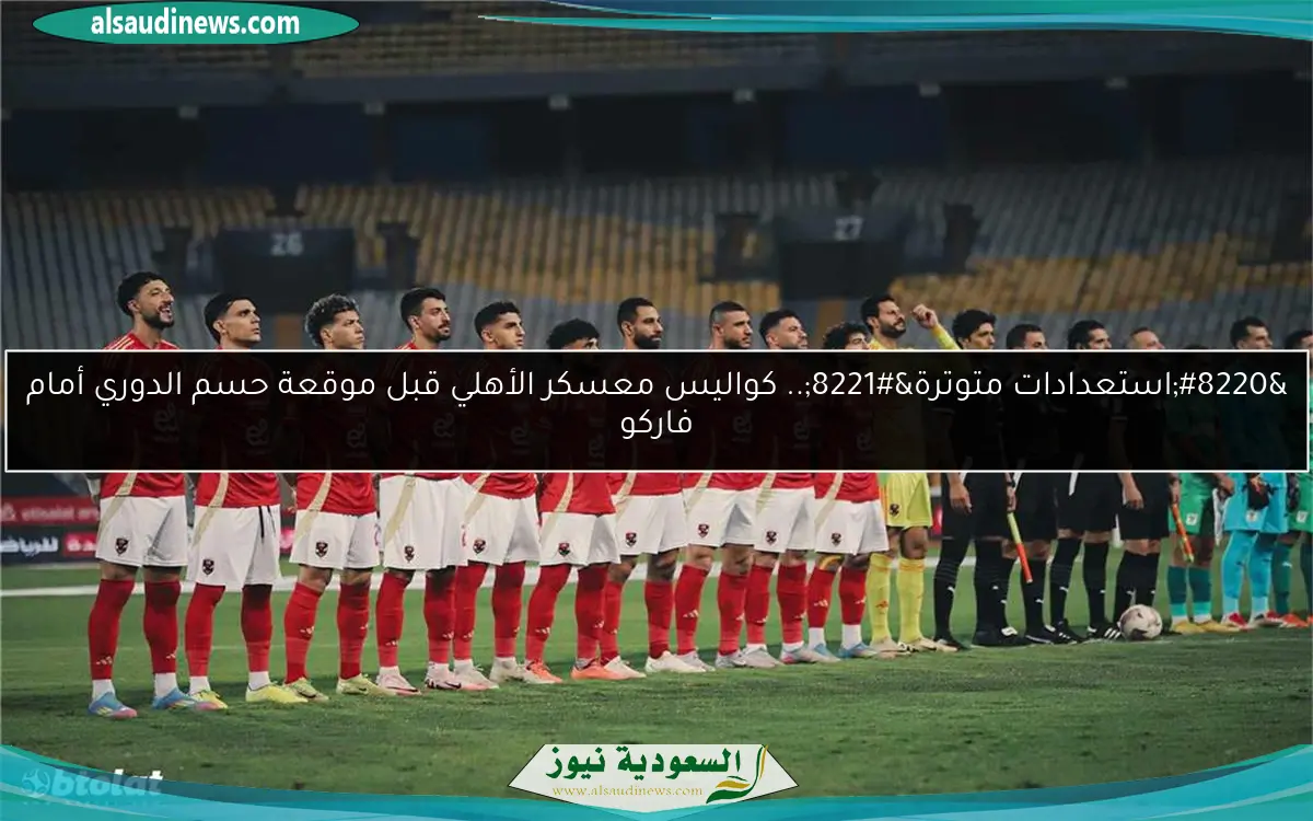 “استعدادات متوترة”.. كواليس معسكر الأهلي قبل موقعة حسم الدوري أمام فاركو
