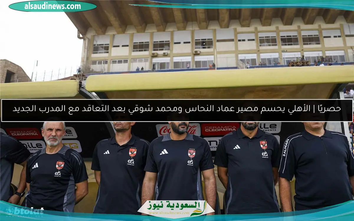 حصريًا | الأهلي يحسم مصير عماد النحاس ومحمد شوقي بعد التعاقد مع المدرب الجديد