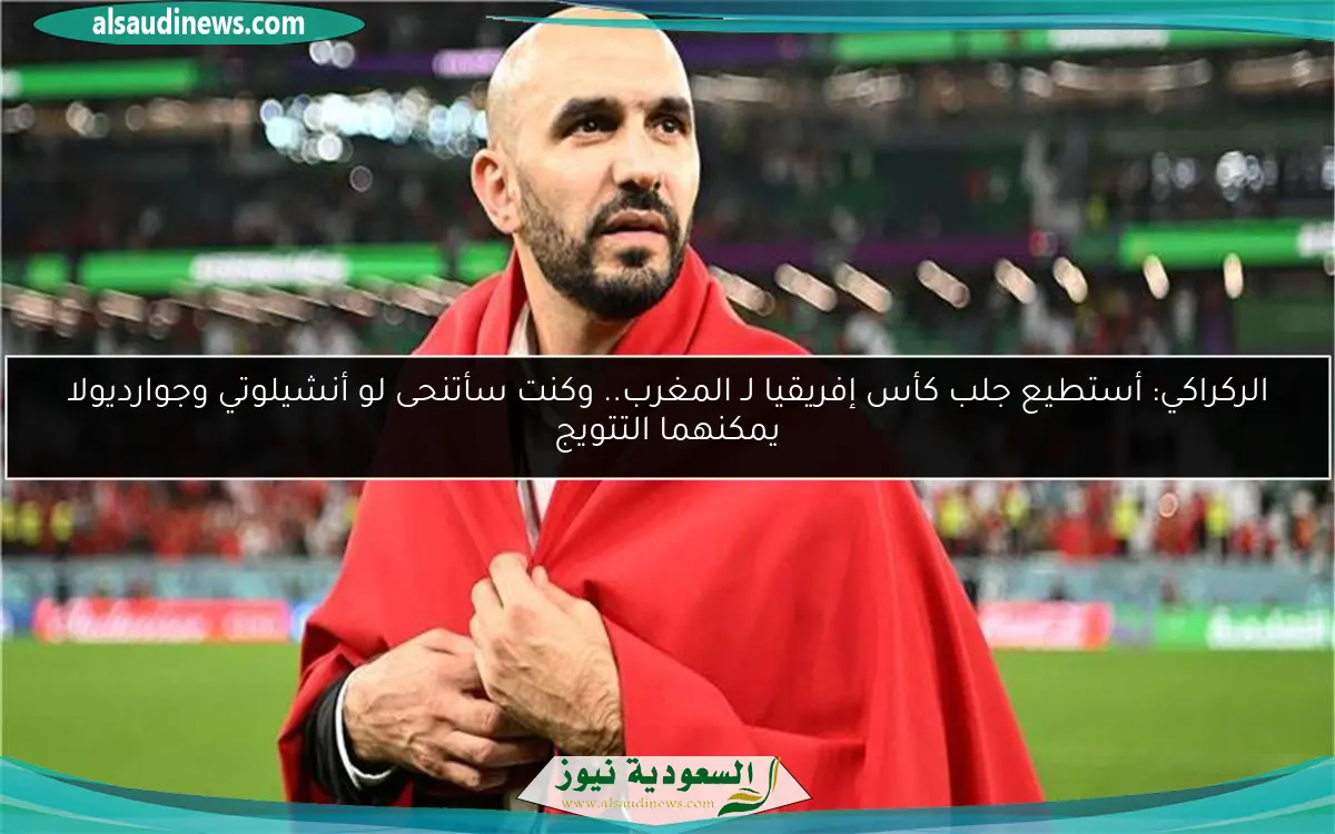 الركراكي: أستطيع جلب كأس إفريقيا لـ المغرب.. وكنت سأتنحى لو أنشيلوتي وجوارديولا يمكنهما التتويج