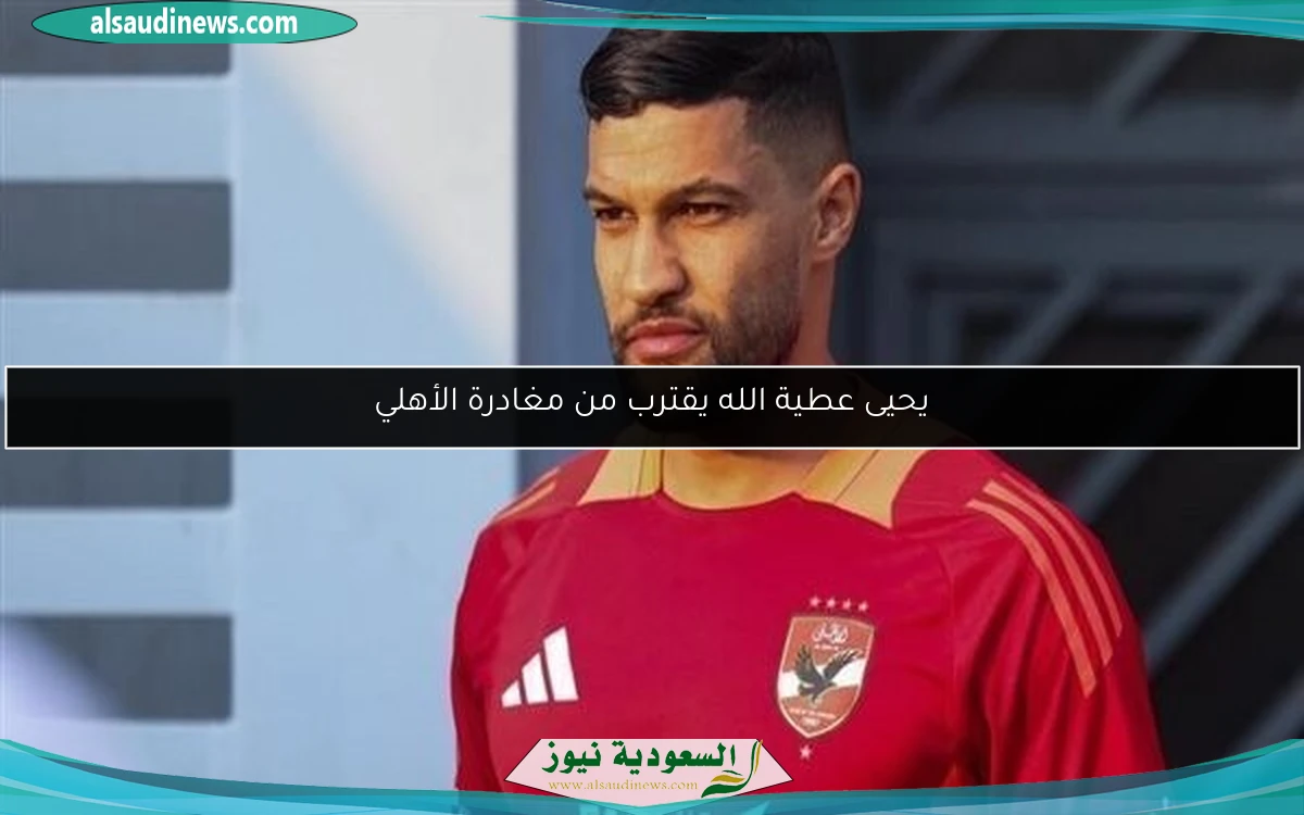 يحيى عطية الله يقترب من مغادرة الأهلي