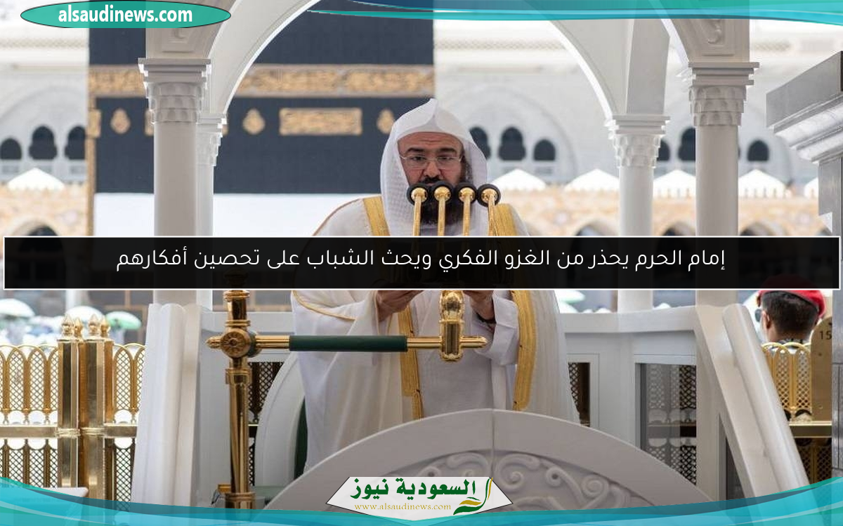 إمام الحرم يحذر من الغزو الفكري ويحث الشباب على تحصين أفكارهم
