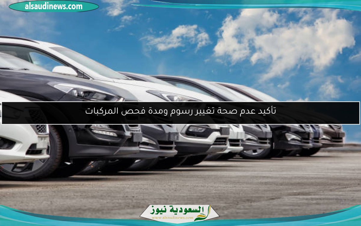 تأكيد عدم صحة تغيير رسوم ومدة فحص المركبات