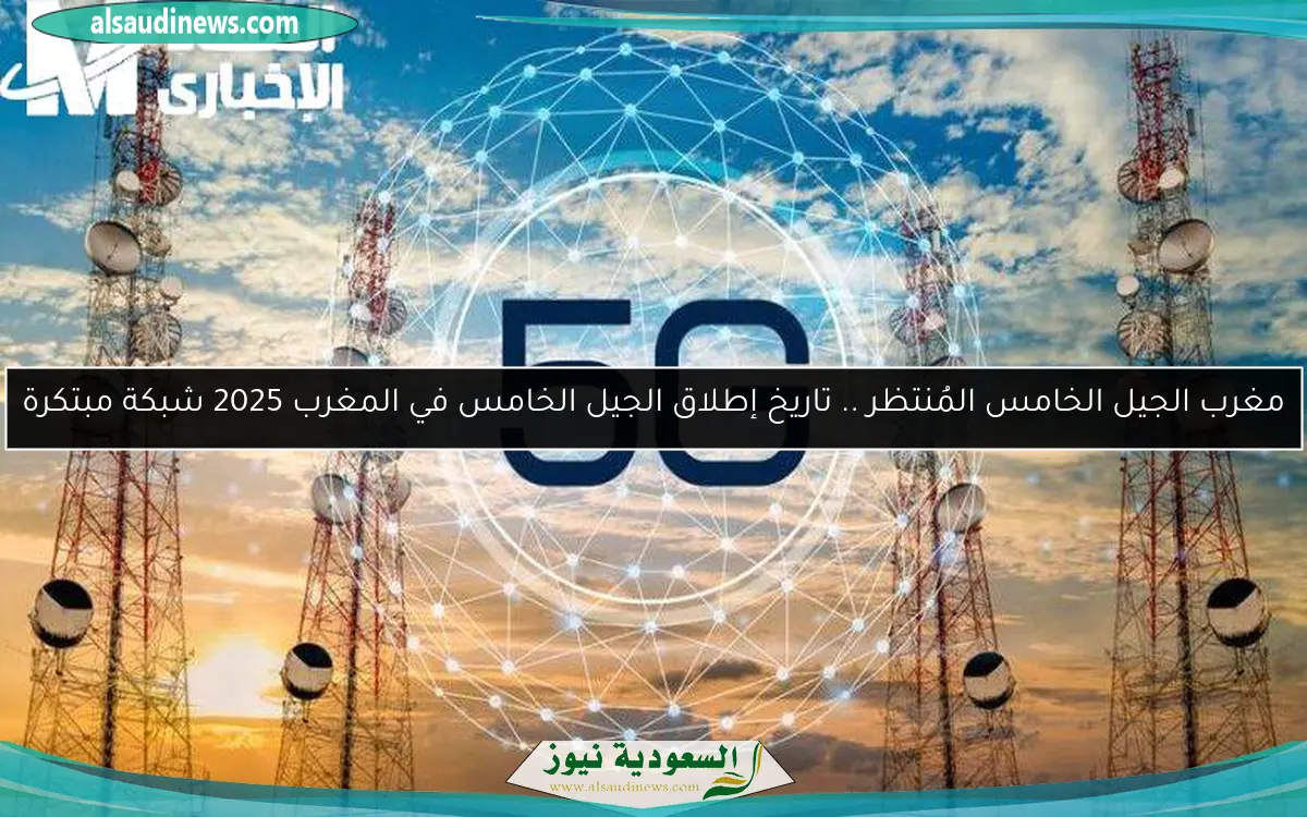 مغرب الجيل الخامس المُنتظر .. تاريخ إطلاق الجيل الخامس في المغرب 2025 شبكة مبتكرة