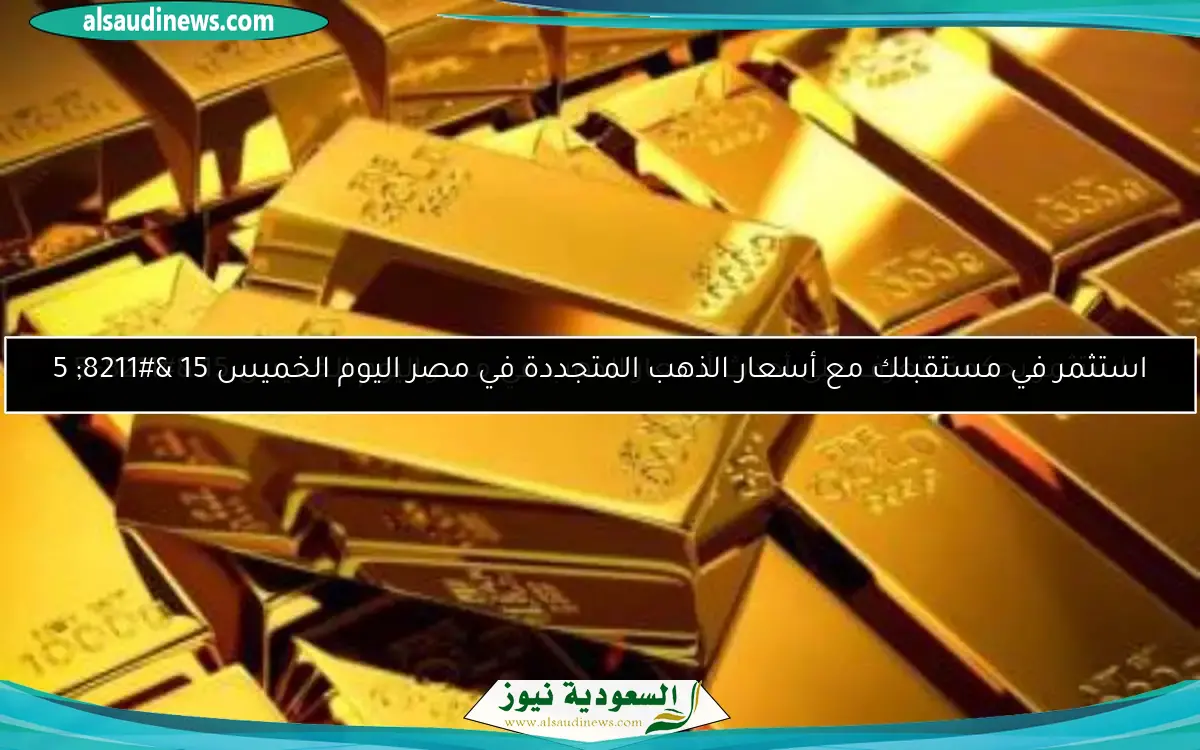 استثمر بحكمة: تعرف على أحدث أسعار الذهب في مصر اليوم الخميس 15 – 5