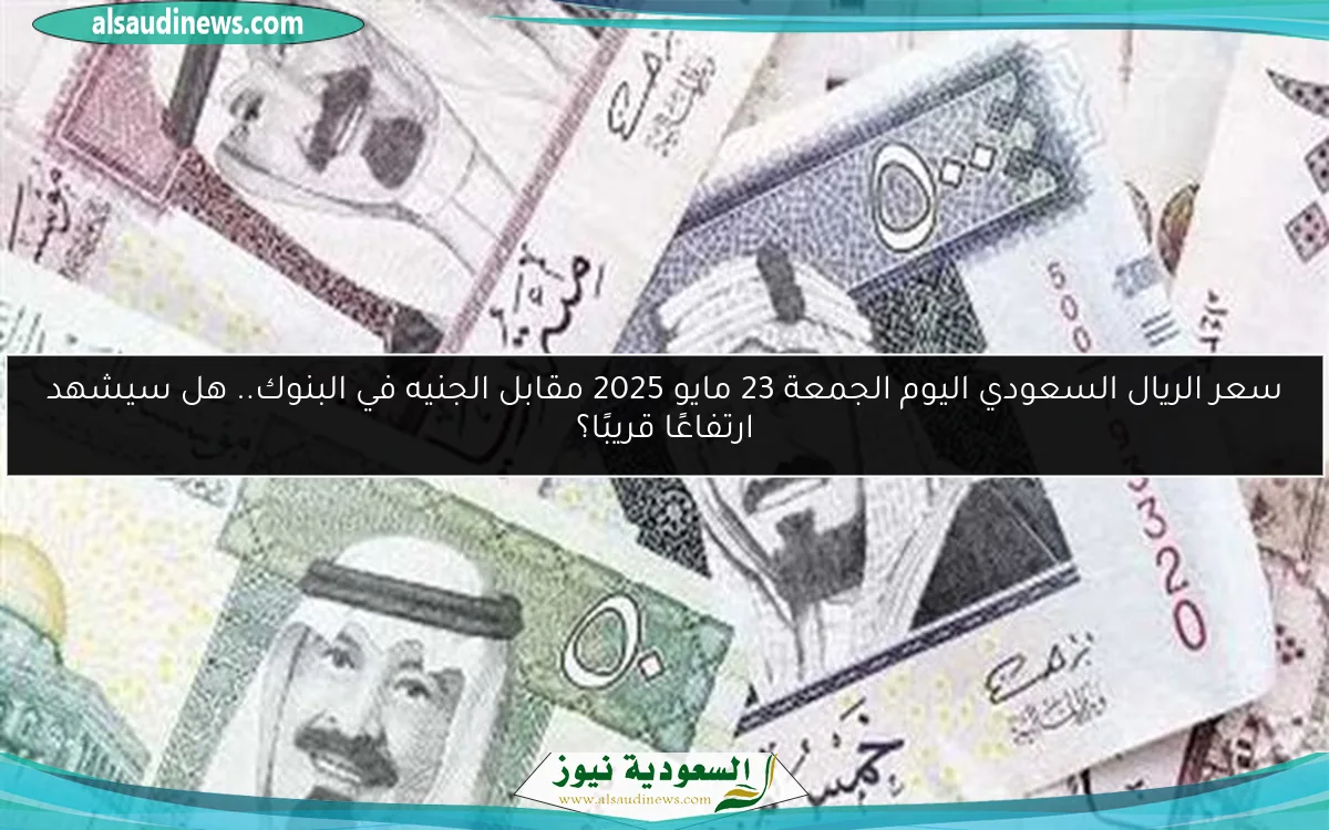 سعر الريال السعودي اليوم الجمعة 23 مايو 2025 مقابل الجنيه في البنوك.. هل سيشهد ارتفاعًا قريبًا؟