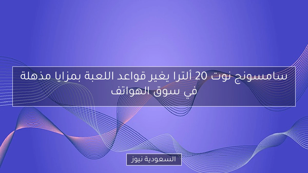 سامسونج نوت 20 ألترا يغير قواعد اللعبة بمزايا مذهلة في سوق الهواتف