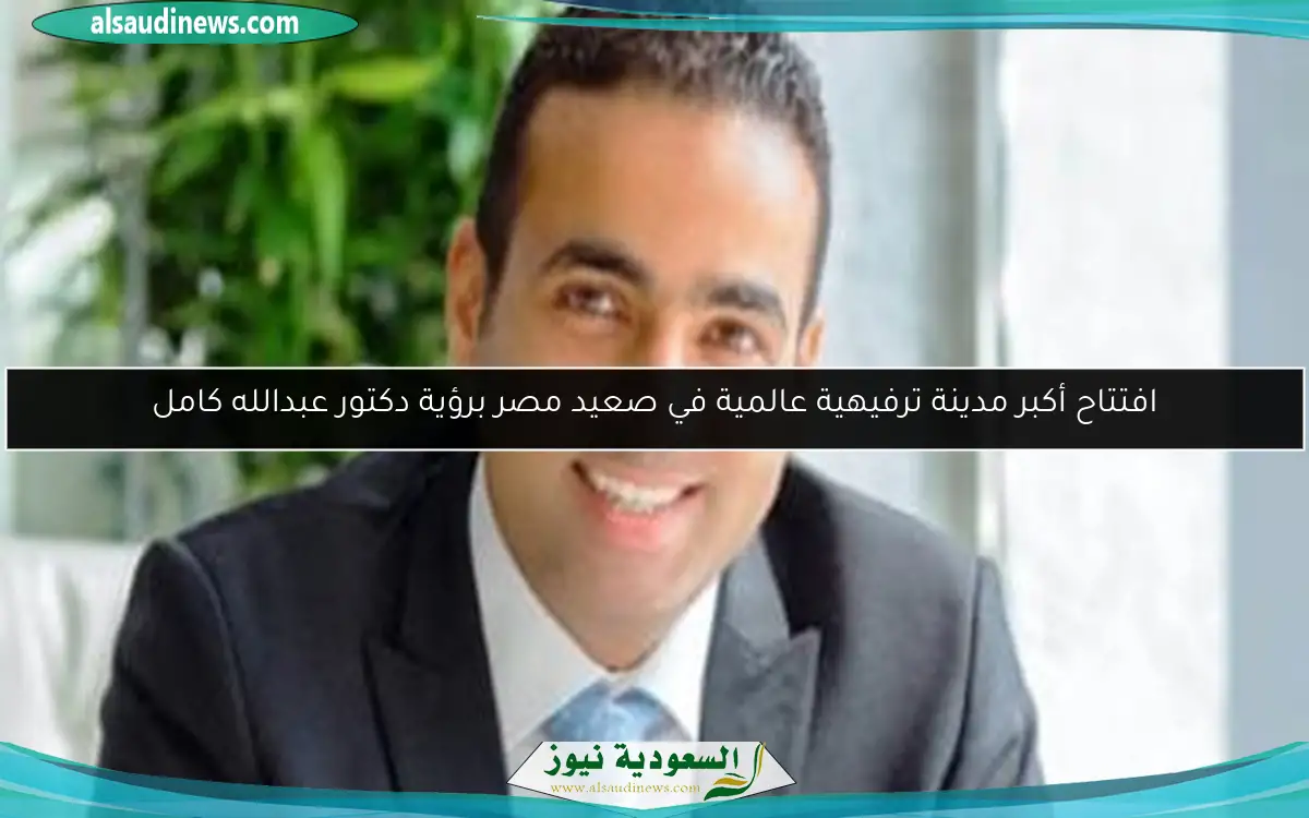 افتتاح أكبر مدينة ترفيهية عالمية في صعيد مصر برؤية دكتور عبدالله كامل