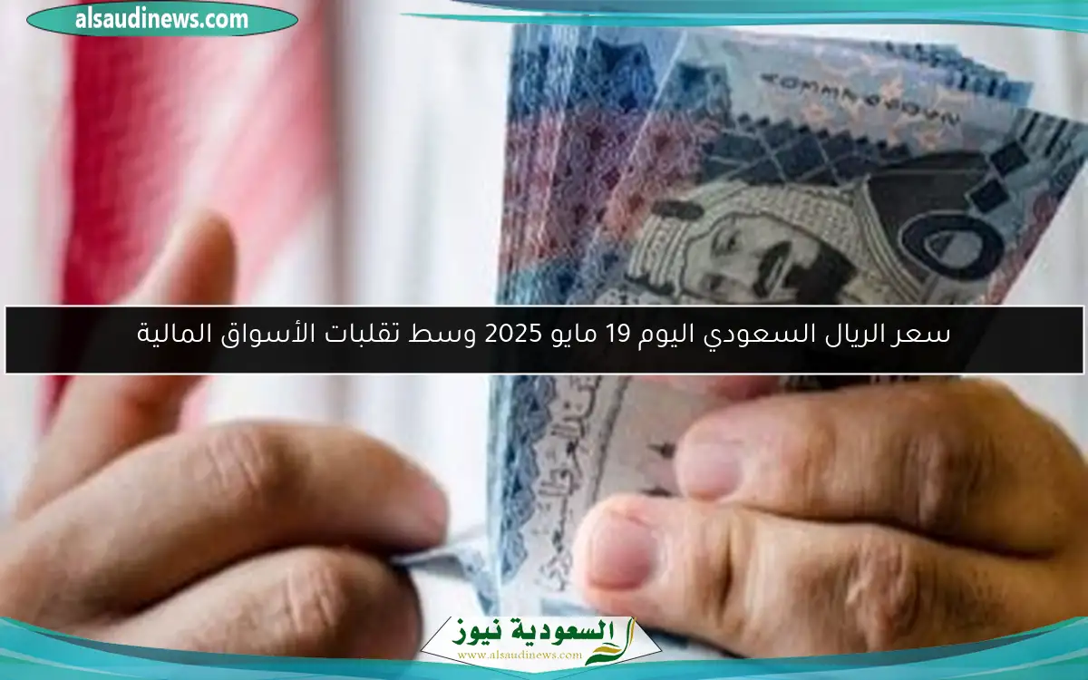 سعر الريال السعودي اليوم 19 مايو 2025 وسط تقلبات الأسواق المالية
