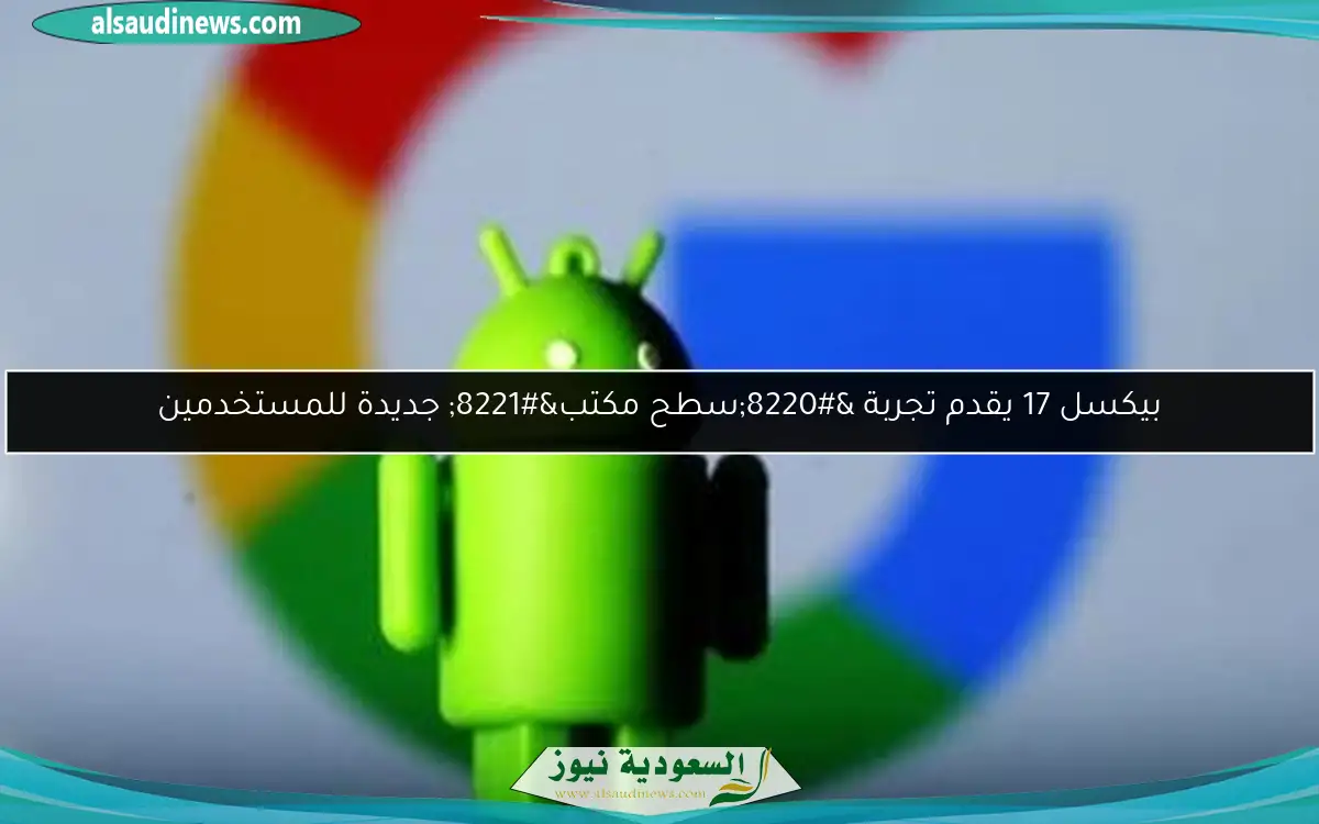 بيكسل 17 يقدم تجربة “سطح مكتب” جديدة للمستخدمين