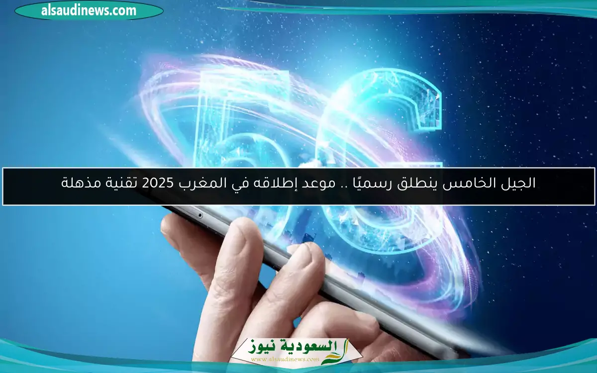 الجيل الخامس ينطلق رسميًا .. موعد إطلاقه في المغرب 2025 تقنية مذهلة