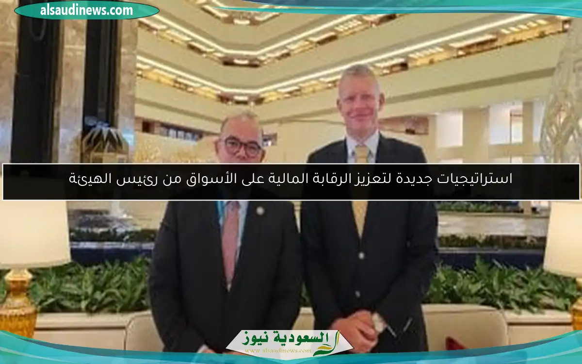 استراتيجيات جديدة لتعزيز الرقابة المالية على الأسواق من رئيس الهيئة