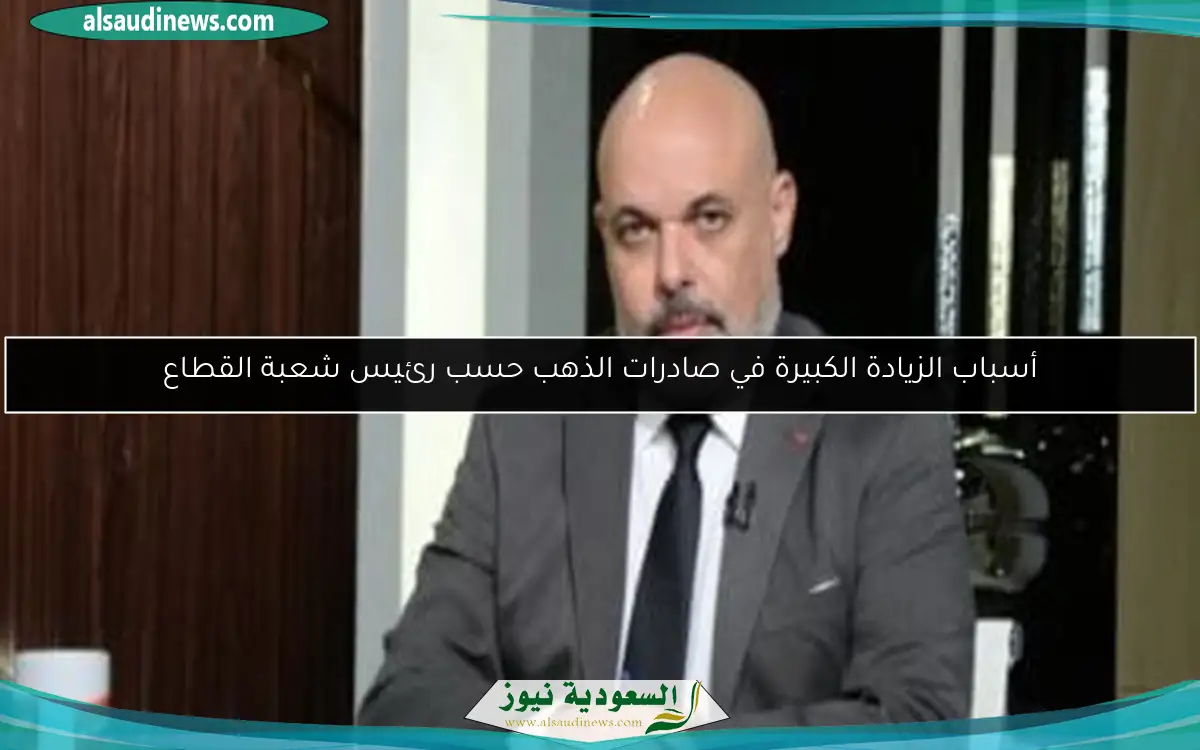 أسباب الزيادة الكبيرة في صادرات الذهب حسب رئيس شعبة القطاع