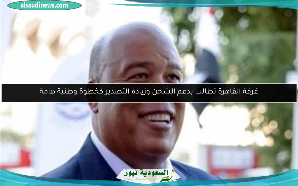 غرفة القاهرة تطالب بدعم الشحن وزيادة التصدير كخطوة وطنية هامة